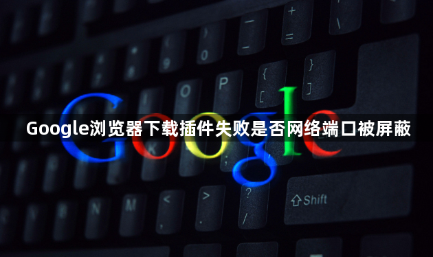 Google浏览器下载插件失败是否网络端口被屏蔽1