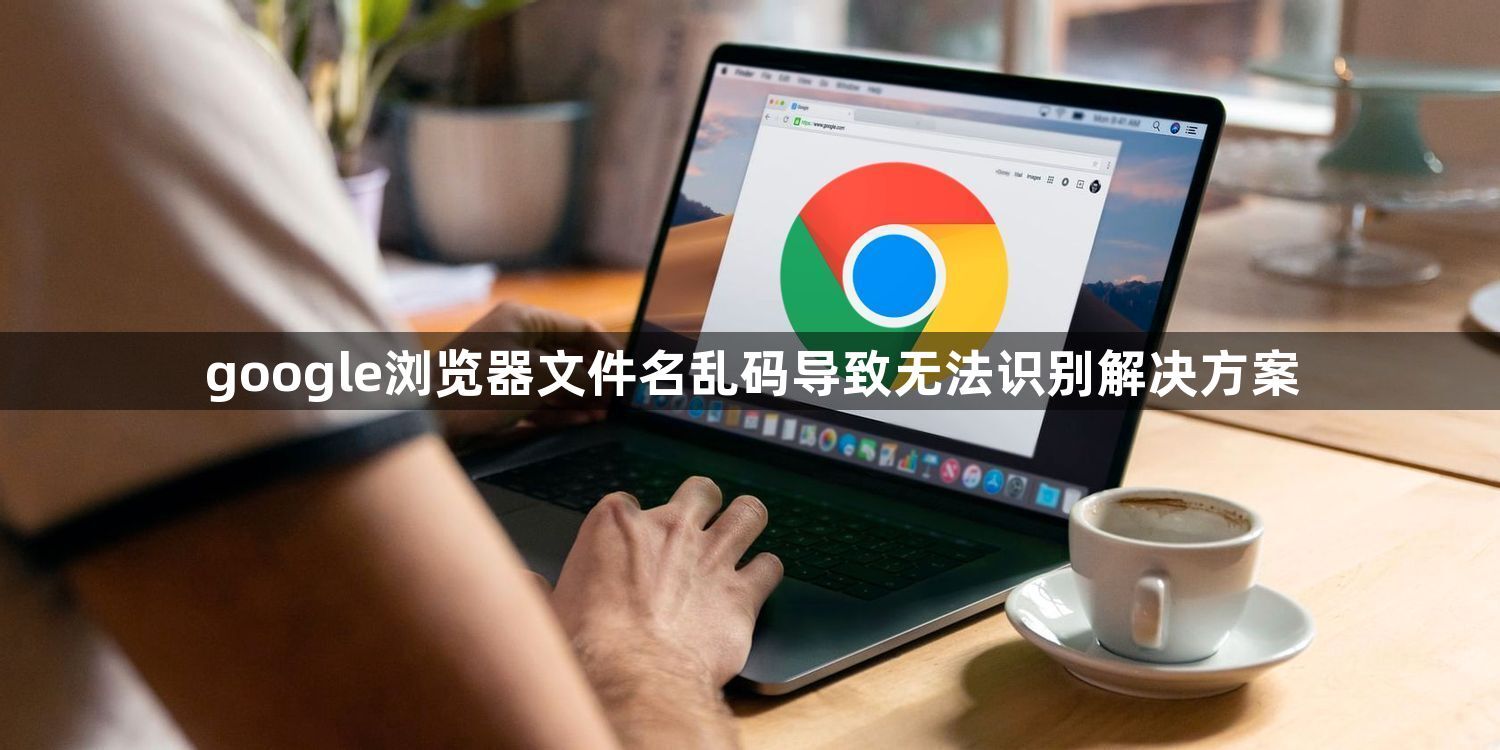 google浏览器文件名乱码导致无法识别解决方案1