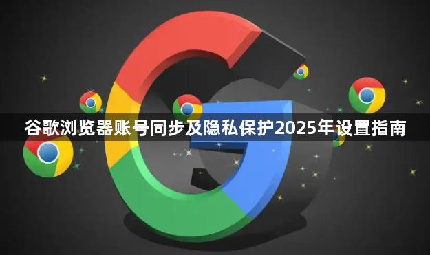 谷歌浏览器账号同步及隐私保护2025年设置指南1