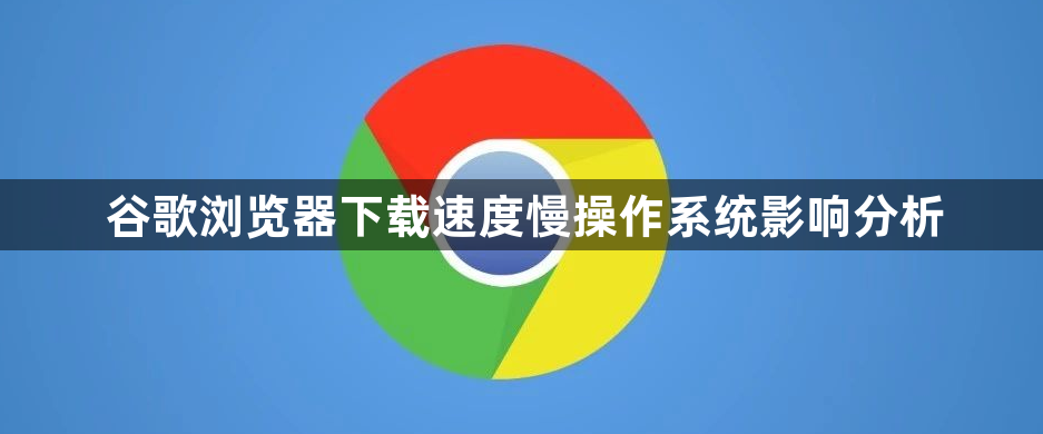 谷歌浏览器下载速度慢操作系统影响分析1