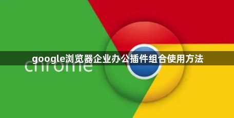 google浏览器企业办公插件组合使用方法1